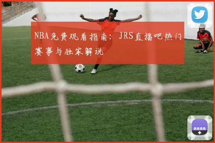 NBA免费观看指南：JRS直播吧热门赛事与独家解说