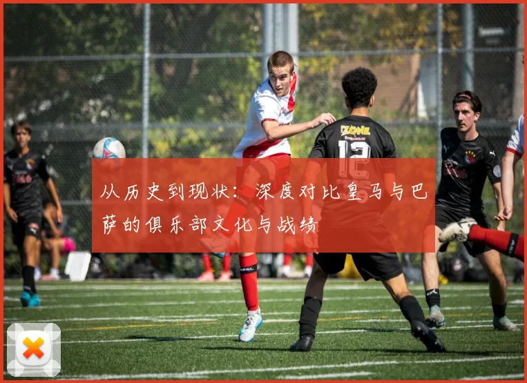 从历史到现状：深度对比皇马与巴萨的俱乐部文化与战绩