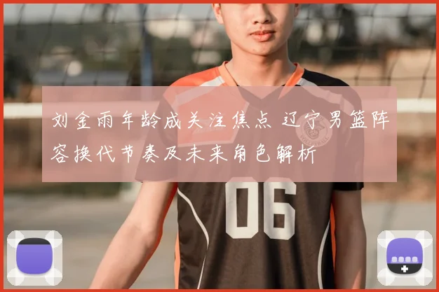 刘金雨年龄成关注焦点 辽宁男篮阵容换代节奏及未来角色解析