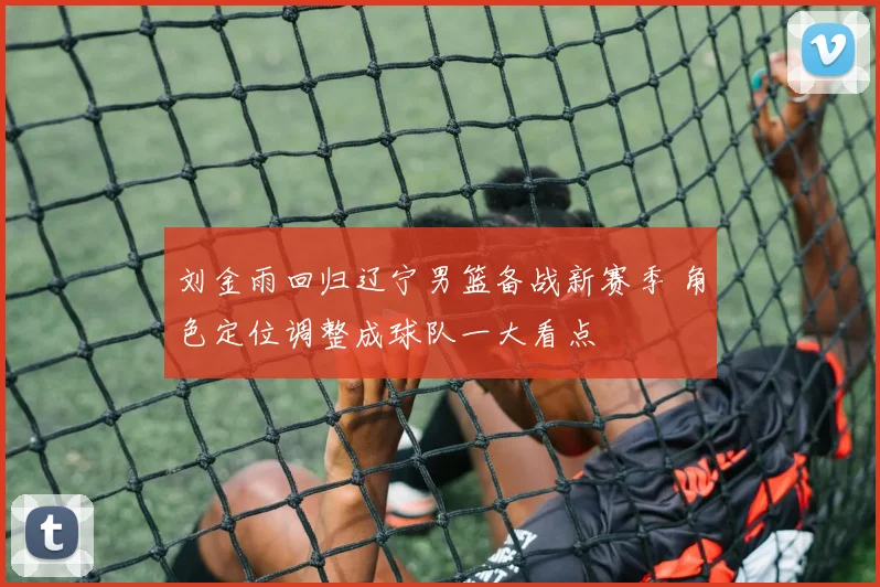 刘金雨回归辽宁男篮备战新赛季 角色定位调整成球队一大看点